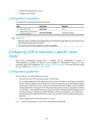 Page 444 233 
•  Enable LLDP globally and on ports. 
•   Configure voice VLANs. 
Configuration procedure 
To enable LLDP to automati cally discover IP phones:  
Step Command Remarks 
1.  Enter system view. 
system-view  N/A 
2.  Enable LLDP to automatically 
discover IP phones.  voice vlan track lldp 
Disabled by default. 
 
 IMPORTANT: 
•
  When the switch is enabled to automatically discover IP phones throu
gh LLDP, you can connect at most
five IP phones to each port of the switch. 
•   You cannot use this...