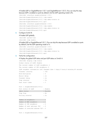 Page 448 237 
# Enable LLDP on GigabitEthernet 1/0/1 and GigabitEthernet 1/0/2. (You can skip this step 
because LLDP is enabled on ports by defaul t.) Set the LLDP operating mode to Rx.  
[SwitchA] interface gigabitethernet 1/0/1 
[SwitchA-GigabitEthernet1/0/1] lldp enable 
[SwitchA-GigabitEthernet1/0/1] lldp admin-status rx 
[SwitchA-GigabitEthernet1/0/1] quit 
[SwitchA] interface gigabitethernet 1/0/2 
[SwitchA-GigabitEthernet1/0/2] lldp enable 
[SwitchA-GigabitEthernet1/0/2] lldp admin-status rx...