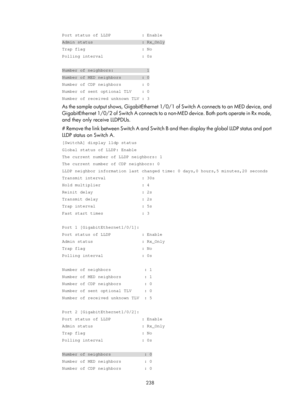 Page 449 238 
Port status of LLDP            : Enable 
Admin status                   : Rx_Only 
Trap flag                      : No 
Polling interval               : 0s 
 
Number of neighbors:             1 
Number of MED neighbors        : 0 
Number of CDP neighbors        : 0 
Number of sent optional TLV    : 0 
Number of received unknown TLV : 3 
As the sample output shows, GigabitEthernet 1/0/1 of Switch A connects to an MED device, and 
GigabitEthernet 1/0/2 of Switch A connects to a  non-MED device. Both...