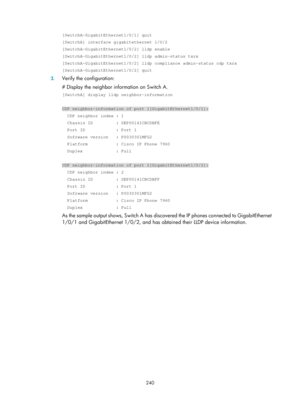 Page 451 240 
[SwitchA-GigabitEthernet1/0/1] quit 
[SwitchA] interface gigabitethernet 1/0/2 
[SwitchA-GigabitEthernet1/0/2] lldp enable 
[SwitchA-GigabitEthernet1/0/2] lldp admin-status txrx 
[SwitchA-GigabitEthernet1/0/2] lldp compliance admin-status cdp txrx 
[SwitchA-GigabitEthernet1/0/2] quit 
3. Verify the configuration: 
# Display the neighbor information on Switch A.  
[SwitchA] display lldp neighbor-information 
 
CDP neighbor-information of port 1[GigabitEthernet1/0/1]: 
  CDP neighbor index : 1...