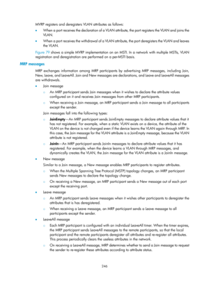 Page 457 246 
MVRP registers and deregisters VLAN attributes as follows: 
•  When a port receives the declaration of a VLAN attribute, the port registers the VLAN and joins the 
VLAN.  
•   When a port receives the withdrawal of a VLAN at tribute, the port deregisters the VLAN and leaves 
the VLAN.  
Figure 79  s
hows a simple MVRP implementation on an MSTI. In a network with multiple MSTIs, VLAN 
registration and deregistration are performed on a per-MSTI basis.  
MRP messages 
MRP exchanges information among...