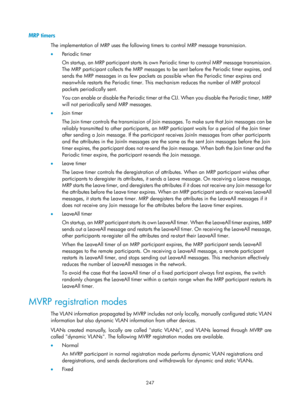 Page 458 247 
MRP timers 
The implementation of MRP uses the following timers to control MRP message transmission.  
•  Pe rio d ic  t i m e r  
On startup, an MRP participant starts its own Peri odic timer to control MRP message transmission. 
The MRP participant collects the MRP messages to be  sent before the Periodic timer expires, and 
sends the MRP messages in as few packets as po ssible when the Periodic timer expires and 
meanwhile restarts the  Periodic timer. This mechanism reduces the number of MRP...