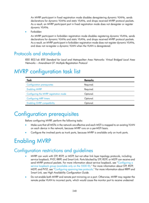 Page 459 248 
An MVRP participant in fixed registration mode disables deregistering dynamic VLANs, sends 
declarations for dynamic VLANs and static VLANs, and drops received MVRP protocol packets. 
As a result, an MVRP participant port in fixed regi stration mode does not deregister or register 
dynamic VLANs.  
•   Forbidden 
An MVRP participant in forbidden registration mo de disables registering dynamic VLANs, sends 
declarations for dynamic VLANs and static VLANs, and drops received MVRP protocol packets....