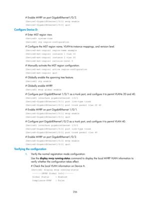 Page 467 256 
# Enable MVRP on port GigabitEthernet1/0/2. 
[DeviceC-GigabitEthernet1/0/2] mvrp enable 
[DeviceC-GigabitEthernet1/0/2] quit 
Configure Device D: 
# Enter MST region view. 
 system-view 
[DeviceD] stp region-configuration 
# Configure the MST region name, VLAN-to-instance mappings, and revision level. 
[DeviceD-mst-region] region-name example 
[DeviceD-mst-region] instance 1 vlan 10 
[DeviceD-mst-region] instance 2 vlan 20 
[DeviceD-mst-region] revision-level 0 
# Manually activate the MST region...