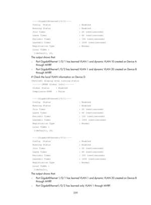 Page 470 259 
 
 ----[GigabitEthernet1/0/2]----  
 Config  Status                      : Enabled 
 Running Status                      : Enabled 
 Join Timer                          : 20 (centiseconds) 
 Leave Timer                         : 60 (centiseconds) 
 Periodic Timer                      : 100 (centiseconds) 
 LeaveAll Timer                      : 1000 (centiseconds) 
 Registration Type                   : Normal  
 Local VLANs :  
  1(default), 20, 
The output shows that: 
{ Port GigabitEthernet 1/0/1...