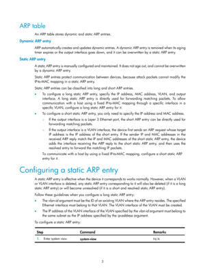 Page 485 3 
ARP table 
An ARP table stores dynamic and static ARP entries. 
Dynamic ARP entry 
ARP automatically creates and updates dynamic entries. A dynamic ARP entry is removed when its aging 
timer expires or the output interface goes down, an d it can be overwritten by a static ARP entry. 
Static ARP entry 
A static ARP entry is manually configured and maintain ed. It does not age out, and cannot be overwritten 
by a dynamic ARP entry.  
Static ARP entries protect communication between de vices, because...