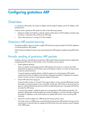 Page 493 11 
Configuring gratuitous ARP 
Overview 
In a gratuitous ARP packet, the sender IP address and the target IP address are the IP address of the 
sending device. 
A device sends a gratuitous ARP packet for either of the following purposes: 
•  Determine whether its IP address is already used by another device. If the IP address is already used, 
the device is informed of the conflict by an ARP reply. 
•   Inform other devices of a change of its MAC address. 
Gratuitous ARP packet learning 
This feature...