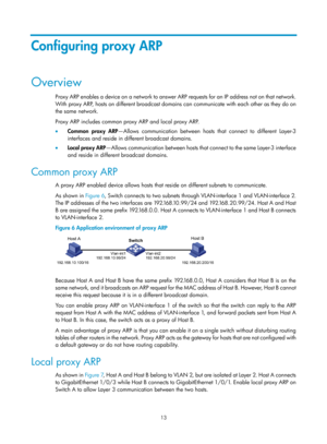 Page 495 13 
Configuring proxy ARP 
Overview 
Proxy ARP enables a device on a network to answer ARP requests for an IP address not on that network. 
With proxy ARP, hosts on different broadcast domains can communicate with each other as they do on 
the same network.  
Proxy ARP includes common proxy ARP and local proxy ARP. 
•   Common proxy ARP —Allows communication between hosts  that connect to different Layer-3 
interfaces and reside in different broadcast domains.  
•   Local proxy ARP —Allows communication...