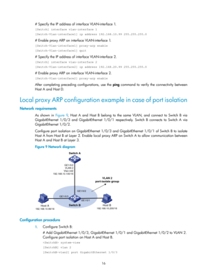 Page 498 16 
# Specify the IP address of interface VLAN-interface 1. 
[Switch] interface vlan-interface 1 
[Switch-Vlan-interface1] ip address 192.168.10.99 255.255.255.0 
# Enable proxy ARP on interface VLAN-interface 1. 
[Switch-Vlan-interface1] proxy-arp enable 
[Switch-Vlan-interface1] quit 
# Specify the IP address of interface VLAN-interface 2. 
[Switch] interface vlan-interface 2 
[Switch-Vlan-interface2] ip address 192.168.20.99 255.255.255.0 
# Enable proxy ARP on interface VLAN-interface 2....