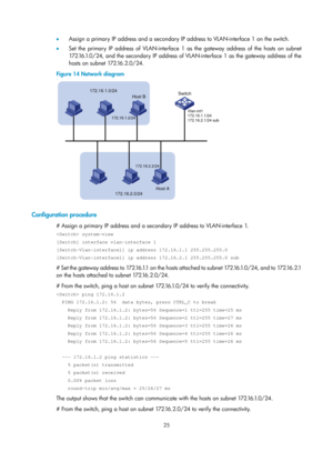 Page 507 25 
•  Assign a primary IP address and a secondary IP address to VLAN-interface 1 on the switch.  
•   Set the primary IP address of VLAN-interface 1 as the gateway address of the hosts on subnet 
172.16.1.0/24, and the secondary IP address of VLAN-interface 1 as the gateway address of the 
hosts on subnet 172.16.2.0/24. 
Figure 14  Network diagram 
 
 
Configuration procedure 
# Assign a primary IP address and a secondary IP address to VLAN-interface 1.  
 system-view 
[Switch] interface vlan-interface...