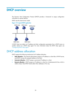 Page 510 28 
DHCP overview 
The Dynamic Host Configuration Protocol (DHCP) provides a framework to assign configuration 
information to network devices.  
DHCP uses the client/server model. 
Figure 15 A typical DHCP application 
 
A DHCP client can obtain an IP address and other configuration parameters from a DHCP server on 
another subnet via a DHCP relay agent. For more information about the DHCP relay agent, see 
 Configuring DHCP relay agent . 
DHCP address allocation 
DHCP supports the following mechanisms...