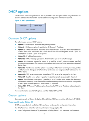 Page 513 31 
DHCP options 
D H C P  us e s  t h e  s a m e  m e s s a g e  fo rm a t  a s  BO OT P,  b u t  D H C P  us e s  t h e  O p t io n  fi e l d  t o  c a rr y  i n fo rm a t io n  fo r  
dynamic address allocation and to provide additional configuration information to clients.  
Figure 18  DHCP option format 
 
 
Common DHCP options 
The following are common DHCP options: 
•  Option 3 —Router option. It specifies the gateway address. 
•   Option  6 —DNS server option. It specifies the DNS server’s IP...