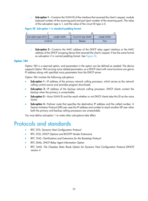 Page 517 35 
{ Sub-option 1 —Contains the VLAN ID of the interface that received the client’s request, module 
(subcard number of the receiving port) and port  (port number of the receiving port). The value 
of the sub-option type is 1, and the  value of the circuit ID type is 0. 
Figure 28   Sub-option 1 in standard padding format 
 
 { 
Sub-option 2 —Contains the MAC address of the DHCP relay agent interface or the MAC 
address of the DHCP snooping device that received the client’s request. It has the same...