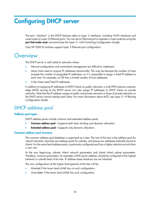 Page 518 36 
Configuring DHCP server 
The term interface in the DHCP features refers to Layer 3 interfaces, including VLAN interfaces and 
route-mode (or Layer 3) Ethernet ports. You can set an Ethernet port to operate in route mode by using the 
port  link-mode  route  command (see the  Layer 2—LAN Switching Configuration Guide ). 
Only HP 5500 EI switches support Layer 3 Ethernet port configuration. 
Overview 
The DHCP server is well suited to networks where: 
•   Manual configuration and centralized...