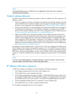 Page 519 37 
 NOTE: 
The extended address pools on a DHCP server are  independent of each other and no inheritance 
relationship exists among them. 
 
Principles for selecting an address pool 
The DHCP server observes the following principles to select an address pool when assigning an IP 
address to a client: 
1.  If there is an address pool where an IP address is  statically bound to the MAC address or ID of the 
client, the DHCP server will select this address pool and assign the static ally bound IP address...