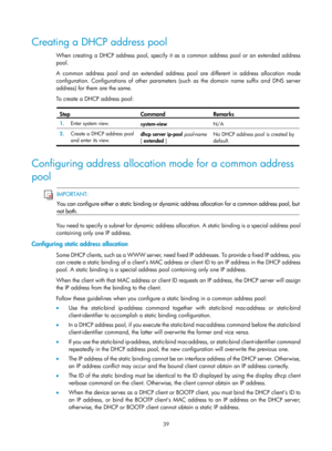 Page 521 39 
Creating a DHCP address pool 
When creating a DHCP address pool, specify it as a common address pool or an extended address 
pool. 
A common address pool and an extended address pool are different in address allocation mode 
configuration. Configurations of other parameters (such as the domain name suffix and DNS server 
address) for them are the same. 
To create a DHCP address pool: 
 
Step Command Remarks 
1.   Enter system view. 
system-view  N/A 
2.  Create a DHCP address pool 
and enter its...