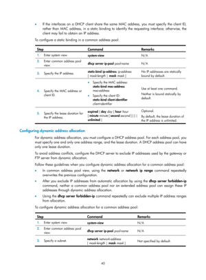 Page 522 40 
•  If the interfaces on a DHCP client share the same MAC address, you must specify the client ID, 
rather than MAC address, in a static binding to id entify the requesting interface; otherwise, the 
client may fail to obtain an IP address. 
To configure a static binding in a common address pool: 
 
Step Command Remarks 
1.   Enter system view. 
system-view  N/A 
2.  Enter common address pool 
view.  dhcp server ip-pool
 pool-name  N/A 
3.  Specify the IP address.  static-bind ip-address
 ip-address...
