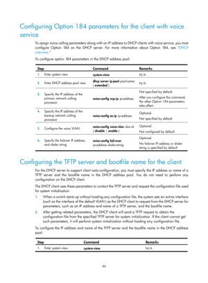 Page 526 44 
Configuring Option 184 parameters for the client with voice 
service 
To assign voice calling parameters along with an IP address to DHCP clients with voice service, you must 
configure Option 184 on the DHCP server. For more information about Option 184, see  DHCP 
ove

rview .  
To configure option 184 parameters in the DHCP address pool: 
 
Step Command Remarks 
1.   Enter system view. 
system-view N/A 
2.  Enter DHCP address pool view.  dhcp server ip-pool
 pool-name  
[ extended  ]  N/A 
3....