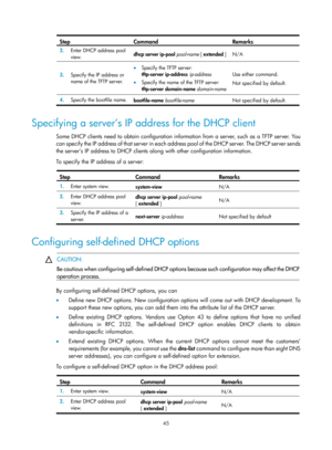 Page 527 45 
Step Command Remarks 
2.  Enter DHCP address pool 
view.  dhcp server ip-pool
 pool-name  [ extended  ] N/A 
3.  Specify the IP address or 
name of the TFTP server. 
• Specify the TFTP server:  
tftp-server ip-address  ip-address 
•  Specify the name of the TFTP server:  
tftp-server domain-name  domain-name
 
Use either command. 
Not specified by default. 
4.   Specify the bootfile name. 
bootfile-name bootfile-name   Not specified by default. 
 
Specifying a server’s IP address for the DHCP client...