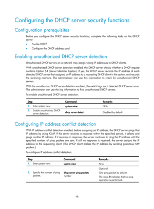 Page 530 48 
Configuring the DHCP server security functions 
Configuration prerequisites 
Before you configure the DHCP server security functions, complete the following tasks on the DHCP 
server: 
•  Enable DHCP. 
•   Configure the DHCP address pool. 
Enabling unauthorized DHCP server detection 
Unauthorized DHCP servers on a network may assign wrong IP addresses to DHCP clients. 
With unauthorized DHCP server detection enabled, the DHCP server checks whether a DHCP request 
contains Option 54 (Server...