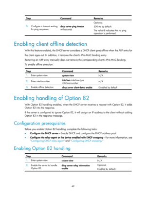 Page 531 49 
Step Command Remarks 
3.  Configure a timeout waiting 
for ping responses.  dhcp server ping timeout
 
milliseconds   Optional. 
500 ms by default. 
The value 
0 indicates that no ping 
operation is performed. 
 
Enabling client offline detection 
With this feature enabled, the DHCP server considers a DHCP client goes offline when the ARP entry for  
the client ages out. In addition, it removes the client’s IP-to-MAC binding entry. 
Removing an ARP entry manually does not remove  the corresponding...