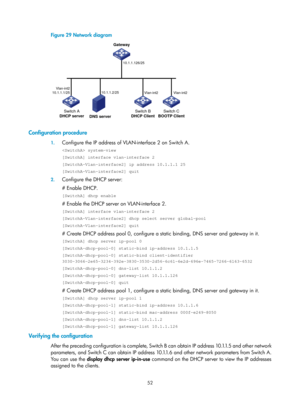 Page 534 52 
Figure 29 Network diagram 
 
 
Configuration procedure 
1. Configure the IP address of VLAN -interface 2 on Switch A. 
 system-view 
[SwitchA] interface vlan-interface 2 
[SwitchA-Vlan-interface2] ip address 10.1.1.1 25 
[SwitchA-Vlan-interface2] quit 
2. Configure the DHCP server: 
# Enable DHCP. 
[SwitchA] dhcp enable 
# Enable the DHCP server on VLAN-interface 2. 
[SwitchA] interface vlan-interface 2 
[SwitchA-Vlan-interface2] dhcp select server global-pool 
[SwitchA-Vlan-interface2] quit 
#...