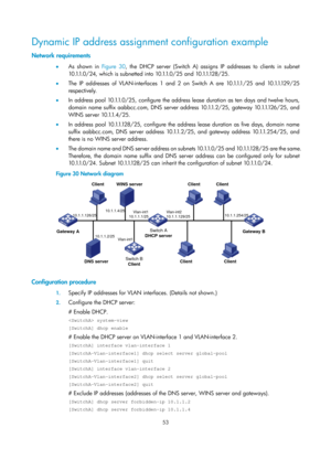 Page 535 53 
Dynamic IP address assignment configuration example 
Network requirements 
•  As shown in  Figure 30, the DHCP s erver (Switch A) assigns IP addresses to clients in subnet 
1 0 .1.1. 0 / 2 4 ,  w h i c h  i s  s u b n e t t e d  i n t o  1 0 .1.1. 0 / 2 5  a n d  1 0 .1.1.12 8 / 2 5 .  
•   The IP addresses of VLAN-interfaces 1 and 2 on Switch A are 10.1.1.1/25 and 10.1.1.129/25 
respectively.  
•   In address pool 10.1.1.0/25, configure the address lease duration as ten days and twelve hours,...