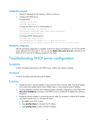 Page 537 55 
Configuration procedure 
1. Specify IP addresses for the interfaces. (Details not shown.) 
2. Configure the DHCP server: 
# Enable DHCP. 
 system-view 
[SwitchA] dhcp enable 
# Enable the DHCP server on VLAN-interface 2. 
[SwitchA] interface vlan-interface 2 
[SwitchA-Vlan-interface2] dhcp select server global-pool 
[SwitchA-Vlan-interface2] quit 
# Configure DHCP address pool 0. 
[SwitchA] dhcp server ip-pool 0 
[SwitchA-dhcp-pool-0] network 10.1.1.0 mask 255.255.255.0 
[SwitchA-dhcp-pool-0] option...