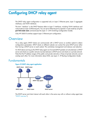 Page 538 56 
Configuring DHCP relay agent 
The DHCP relay agent configuration is supported only on Layer 3 Ethernet ports, Layer 3 aggregate 
interfaces, and VLAN interfaces. 
The term interface in the DHCP features refers to Layer 3 interfaces, including VLAN interfaces and 
route-mode (or Layer 3) Ethernet ports. You can set an  Ethernet port to operate in route mode by using the 
port  link-mode  route  command (see the  Layer 2—LAN Switching Configuration Guide ). 
Only HP 5500 EI switches support Layer 3...
