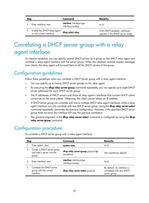 Page 541 59 
Step Command Remarks 
2.  Enter interface view.  interface
 interface-type 
interface-number   N/A 
3.
  Enable the DHCP relay agent 
on the current interface.  dhcp select
 relay  With DHCP enabled, interfaces 
operate in the DHCP server mode.
 
 
Correlating a DHCP server group with a relay 
agent interface 
To improve reliability, you can specify several DHCP servers as a group on the DHCP relay agent and 
correlate a relay agent interface with the server gr
oup. When the interface receives...