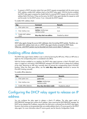 Page 544 62 
•  To prevent a DHCP starvation attack that uses DH CP requests encapsulated with the same source 
MAC address, enable MAC address check on the DHCP relay agent. With this function enabled, 
the DHCP relay agent compares the chaddr field of a received DHCP request with the source MAC 
address field of the frame. If they are the same, the DHCP relay agent decides this request as valid 
and forwards it to the DHCP server; if  not, it discards the DHCP request. 
To enable MAC address check: 
 
Step...