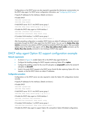 Page 548 66 
Configurations on the DHCP server are also required to guarantee the client-server communication via 
the DHCP relay agent. For DHCP server configuration information, see  Configuring DHCP server. 
# S

pecify IP addresses for the interfaces. (Details not shown.) 
# Enable DHCP. 
 system-view 
[SwitchA] dhcp enable 
#  A d d  D H C P  s e r v e r  1 0 .1.1.1  i n t o  D H C P  s e r v e r  g r o u p  1.  
[SwitchA] dhcp relay server-group 1 ip 10.1.1.1 
# Enable the DHCP relay agent on...