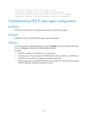 Page 549 67 
[SwitchA-Vlan-interface1] dhcp relay information enable 
[SwitchA-Vlan-interface1] dhcp relay information strategy replace 
[SwitchA-Vlan-interface1] dhcp relay information circuit-id string compa\
ny001 
[SwitchA-Vlan-interface1] dhcp relay information remote-id string device\
001 
Troubleshooting DHCP relay agent configuration 
Symptom 
DHCP clients cannot obtain any configuration parameters via the DHCP relay agent. 
Analysis 
Problems may occur with the DHCP relay agent or server configuration....