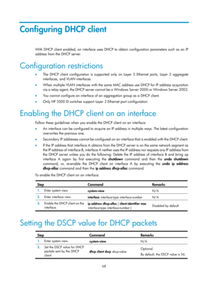 Page 550 68 
Configuring DHCP client 
With DHCP client enabled, an interface uses DHCP to obtain configuration parameters such as an IP 
address from the DHCP server. 
Configuration restrictions 
•  The DHCP client configuration is supported only on Layer 3 Ethernet ports, Layer 3 aggregate 
interfaces, and VLAN interfaces. 
•   When multiple VLAN interfaces with the same MAC address use DHCP for IP address acquisition 
via a relay agent, the DHCP server cannot be  a Windows Server 2000 or Windows Server 2003....