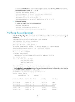 Page 552 70 
# Configure DHCP address pool 0 and specify the subnet, lease duration, DNS server address, 
and a static route to subnet 20.1.1.0/24. 
[SwitchA] dhcp server ip-pool 0 
[SwitchA-dhcp-pool-0] network 10.1.1.0 mask 255.255.255.0 
[SwitchA-dhcp-pool-0] expired day 10 
[SwitchA-dhcp-pool-0] dns-list 20.1.1.1 
[SwitchA-dhcp-pool-0] option 121 hex 18 14 01 01 0A 01 01 02 
2.  Configure Switch B: 
# Enable the DHCP client on VLAN-interface 2. 
 system-view 
[SwitchB] interface vlan-interface 2...