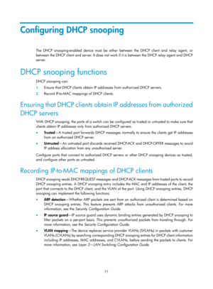 Page 553 71 
Configuring DHCP snooping 
The DHCP snooping-enabled device must be either between the DHCP client and relay agent, or 
between the DHCP client and server. It does not work if it is between the DHCP relay agent and DHCP 
server. 
DHCP snooping functions 
DHCP snooping can: 
1.  Ensure that DHCP clients obtain IP addr esses from authorized DHCP servers. 
2. Record IP-to-MAC mappings of DHCP clients. 
Ensuring that DHCP clients obtain  IP addresses from authorized 
DHCP servers 
With DHCP snooping,...