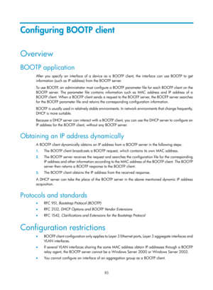 Page 565 83 
Configuring BOOTP client 
Overview 
BOOTP application 
After you specify an interface of a device as a BOOTP client, the interface can use BOOTP to get 
information (such as IP address) from the BOOTP server. 
To use BOOTP, an administrator must configure a BOOTP parameter file for each BOOTP client on the 
BOOTP server. The parameter file contains information such as MAC address and IP address of a 
BOOTP client. When a BOOTP client sends a request to the BOOTP server, the BOOTP server searches...