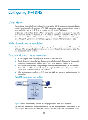 Page 567 85 
Configuring IPv4 DNS 
Overview 
Domain Name System (DNS) is a distributed database used by TCP/IP applications to translate domain 
names into corresponding IP addresses. With DNS,  you can use easy-to-remember domain names in 
some applications and let the DNS server translate them into correct IP addresses.  
DNS services can be static or dynamic. After a user specifies a name, the device checks the local static 
name resolution table for an IP address. If no IP  address is available, it contacts...