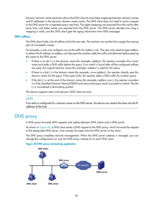 Page 568 86 
Dynamic domain name resolution allows the DNS client to store latest mappings between domain names 
and IP addresses in the dynamic domain name cache. The DNS client does not need to send a request 
to the DNS server for a repeated query next time. The aged mappings are removed from the cache after 
some time, and latest entries are required from the DNS server. The DNS server decides how long a 
mapping is valid, and the DNS client gets the aging information from DNS messages. 
DNS suffixes 
The...