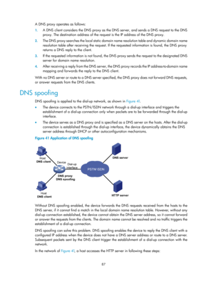 Page 569 87 
A DNS proxy operates as follows: 
1. A DNS client considers the DNS proxy as the DNS  server, and sends a DNS request to the DNS 
proxy. The destination address of the requ est is the IP address of the DNS proxy. 
2. The DNS proxy searches the local static domain  name resolution table and dynamic domain name 
resolution table after receiving the request. If  the requested information is found, the DNS proxy 
returns a DNS reply to the client. 
3.  If the requested information is not found, the DNS...