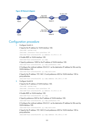 Page 583 101 
Figure 48 Network diagram 
 
 
Configuration procedure 
1. Configure Switch A: 
# Specify the IP address fo r VLAN-interface 100. 
 system-view 
[SwitchA] interface Vlan-interface 100 
[SwitchA-Vlan-interface100] ip address 10.154.5.1 24 
# Enable IRDP on VLAN-interface 100. 
[SwitchA-Vlan-interface100] ip irdp 
# Specify preference 1000 for the IP address of VLAN-interface 100. 
[SwitchA-Vlan-interface100] ip irdp preference 1000 
# Configure the multicast address 224.0.0.1 as  the destination IP...