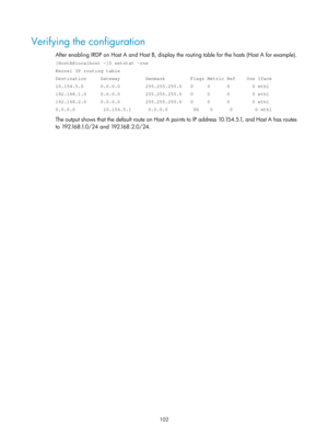 Page 584 102 
Verifying the configuration 
After enabling IRDP on Host A and Host B, display the routing table for the hosts (Host A for example). 
[HostA@localhost ~]$ netstat -rne 
Kernel IP routing table 
Destination     Gateway         Genmask         Flags Metric Ref    Use \
Iface 
10.154.5.0      0.0.0.0         255.255.255.0   U     0      0        0 \
eth1 
192.168.1.0     0.0.0.0         255.255.255.0   U     0      0        0 \
eth1 
192.168.2.0     0.0.0.0         255.255.255.0   U     0      0...