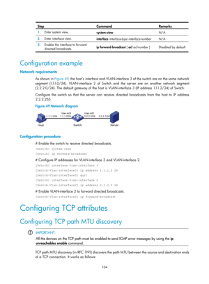 Page 586 104 
Step Command Remarks 
1.  Enter system view. 
system-view  N/A 
2.  Enter interface view. 
interface interface-type interface-number  N/A 
3.  Enable the interface to forward 
directed broadcasts.  ip forward-broadcast 
[ acl  acl-number  ]   Disabled by default 
 
Configuration example 
Network requirements 
As shown in Figure 49 , the host’s interface and VLAN-interface 3 of the switch are on the same network 
s e g m e n t  ( 1.1.1. 0 / 2 4 ) .  V L A N - i n t e r f a c e  2  o f  S w i t c h...