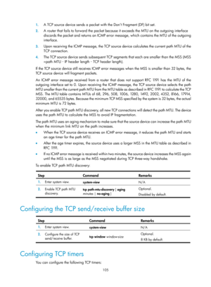 Page 587 105 
1.
 
A TCP source device sends a packet with  the Don’t Fragment (DF) bit set.  
2. A router that fails to forward the packet becaus e it exceeds the MTU on the outgoing interface 
discards the packet and returns an ICMP error  message, which contains the MTU of the outgoing 
interface.  
3.  Upon receiving the ICMP message, the TCP source  device calculates the current path MTU of the 
TCP connection.  
4.  The TCP source device sends subsequent TCP segm ents that each are smaller than the MSS...