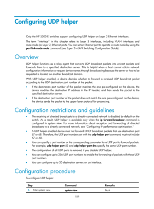 Page 591 109 
Configuring UDP helper 
Only the HP 5500 EI switches support configuring UDP helper on Layer 3 Ethernet interfaces. 
The term interface in this chapter refers to Layer 3 interfaces, including VLAN interfaces and 
route-mode (or Layer 3) Ethernet ports. You can set an Ethernet port to operate in route mode by using the 
port  link-mode  route  command (see  Layer 2—LAN Switching Configuration Guide ). 
Overview 
UDP helper functions as a relay agent that conver ts UDP broadcast packets into unicast...