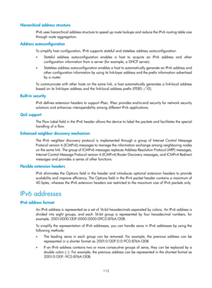 Page 595 113 
Hierarchical address structure 
IPv6 uses hierarchical address structure to speed up route lookups and reduce the IPv6 routing table size 
through route aggregation. 
Address autoconfiguration 
To simplify host configuration, IPv6 supports  stateful and stateless address autoconfiguration. 
•   Stateful address autoconfiguration enables a host to acquire an IPv6 address and other 
configuration information from a server (for example, a DHCP server). 
•   Stateless address autoconfiguration enables...