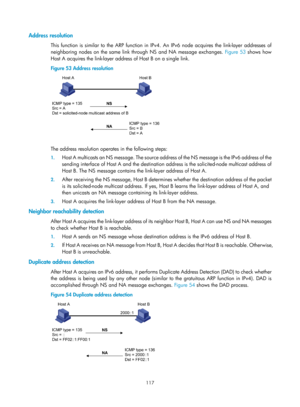 Page 599 117 
Address resolution 
This function is similar to the ARP function in IPv4. An IPv6 node acquires the link-layer addresses of 
neighboring nodes on the same link through NS and NA message exchanges.  Figure 53 sh
 ows how 
Host A acquires the link-layer address of Host B on a single link. 
Figure 53  Address resolution 
 
 
The address resolution operates in the following steps: 
1. Host A multicasts an NS message. The source addr ess of the NS message is the IPv6 address of the 
sending interface of...