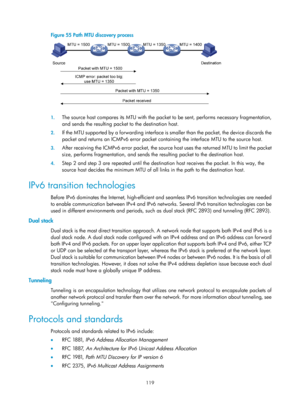 Page 601 119 
Figure 55 Path MTU discovery process 
 
 
1. The source host compares its MTU with the packet  to be sent, performs necessary fragmentation, 
and sends the resulting packet to the destination host. 
2.  If the MTU supported by a forwarding interface is  smaller than the packet, the device discards the 
packet and returns an ICMPv6 error packet contai ning the interface MTU to the source host. 
3. After receiving the ICMPv6 error packet, the source host uses the returned MTU to limit the packet...