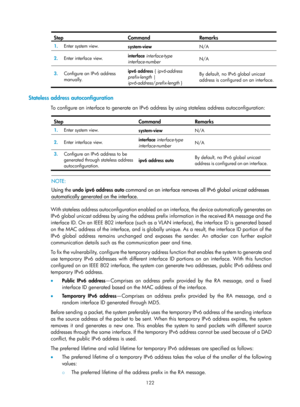 Page 604 122 
Step Command Remarks 
1.  Enter system view. 
system-view  N/A 
2.  Enter interface view.  interface
 interface-type  
interface-number  N/A 
3.
  Configure an IPv6 address 
manually.  ipv6 address
 { ipv6-address 
prefix-length | 
ipv6-address /prefix-length  }  By default, no IPv6 global unicast 
address is configured on an interface.
 
 
Stateless address autoconfiguration 
To configure an interface to generate an IPv6 address by using stateless address autoconfiguration:  
Step Command Remarks...