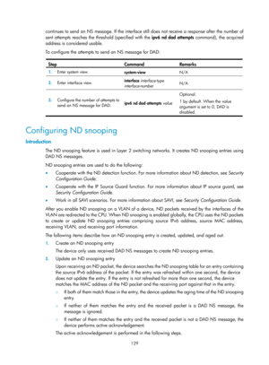Page 611 129 
continues to send an NS message. If the interface still does not receive a response after the number of 
sent attempts reaches the threshold (specified with the  ipv6 nd dad attempts command), the acquired 
address is considered usable. 
To configure the attempts to send an NS message for DAD: 
 
Step Command Remarks 
1.   Enter system view. 
system-view N/A 
2.  Enter interface view.  interface 
interface-type 
interface-number  N/A 
3.
  Configure the number of attempts to 
send an NS message for...